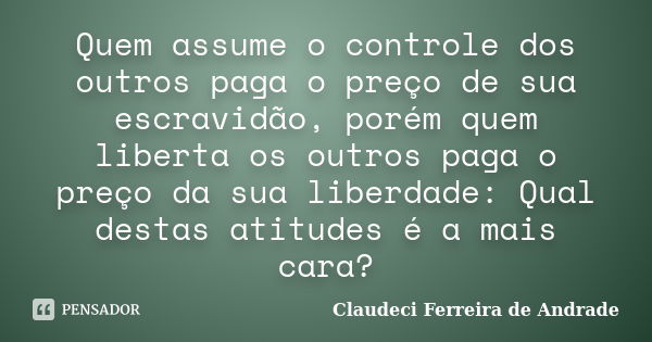 Quem assume o controle dos outros paga o preço de sua escravidão, porém quem liberta os outros paga o preço da sua liberdade: Qual destas atitudes é a mais cara... Frase de Claudeci Ferreira de Andrade.