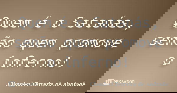 Quem é o Satanás, senão quem promove o inferno!... Frase de Claudeci Ferreira de Andrade.