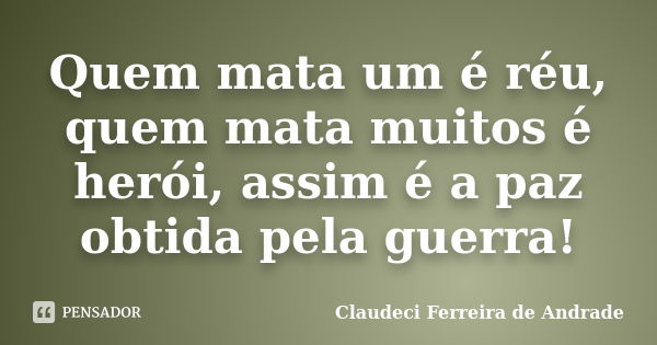 Quem mata um é réu, quem mata muitos é herói, assim é a paz obtida pela guerra!... Frase de Claudeci Ferreira de Andrade.