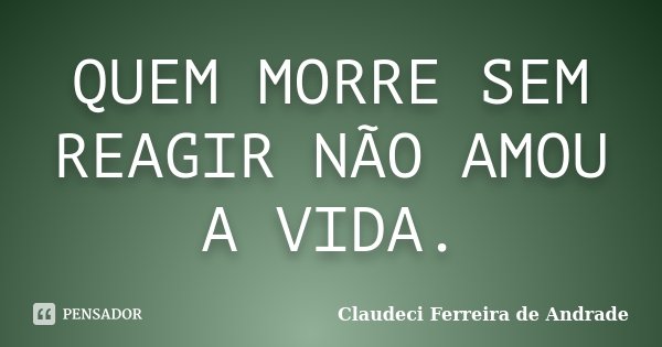 QUEM MORRE SEM REAGIR NÃO AMOU A VIDA.... Frase de Claudeci Ferreira de Andrade.