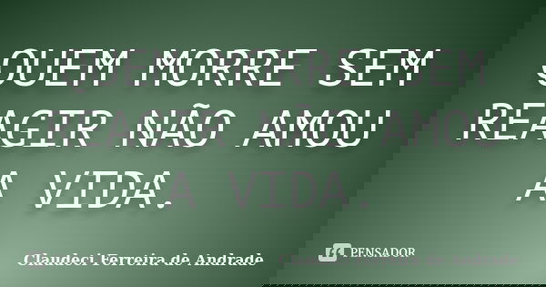 QUEM MORRE SEM REAGIR NÃO AMOU A VIDA.... Frase de Claudeci Ferreira de Andrade.