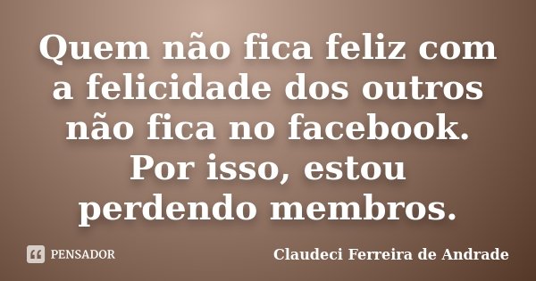 Quem não fica feliz com a felicidade dos outros não fica no facebook. Por isso, estou perdendo membros.... Frase de Claudeci Ferreira de Andrade.