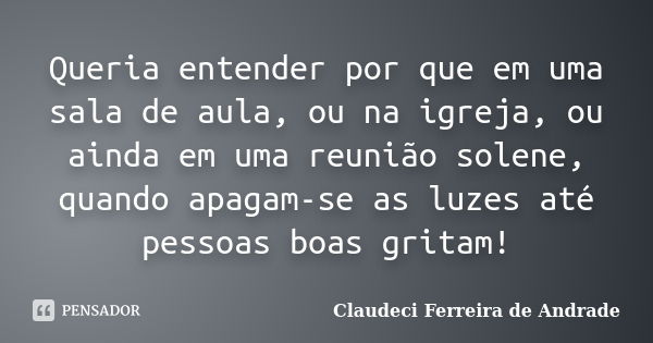 Queria entender por que em uma sala de aula, ou na igreja, ou ainda em uma reunião solene, quando apagam-se as luzes até pessoas boas gritam!... Frase de Claudeci Ferreira de Andrade.