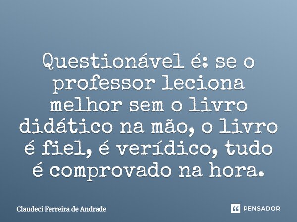 Questionável é: se o professor leciona melhor sem o livro didático na mão, o livro é fiel, é verídico, tudo é comprovado na hora.... Frase de Claudeci Ferreira de Andrade.