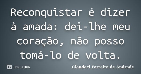 Reconquistar é dizer à amada: dei-lhe meu coração, não posso tomá-lo de volta.... Frase de Claudeci Ferreira de Andrade.