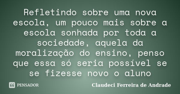 Refletindo sobre uma nova escola, um pouco mais sobre a escola sonhada por toda a sociedade, aquela da moralização do ensino, penso que essa só seria possível s... Frase de Claudeci Ferreira de andrade.