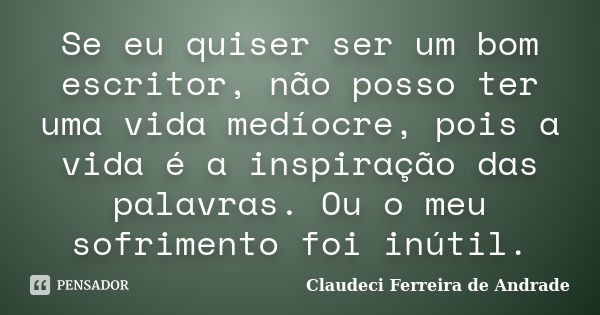 Se eu quiser ser um bom escritor, não posso ter uma vida medíocre, pois a vida é a inspiração das palavras. Ou o meu sofrimento foi inútil.... Frase de Claudeci Ferreira de Andrade.