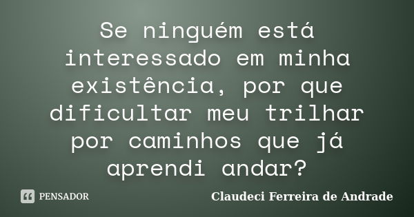 Se ninguém está interessado em minha existência, por que dificultar meu trilhar por caminhos que já aprendi andar?... Frase de Claudeci Ferreira de Andrade.