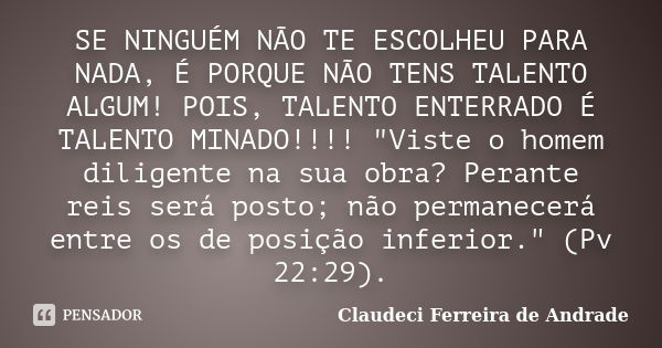 SE NINGUÉM NÃO TE ESCOLHEU PARA NADA, É PORQUE NÃO TENS TALENTO ALGUM! POIS, TALENTO ENTERRADO É TALENTO MINADO!!!! "Viste o homem diligente na sua obra? P... Frase de Claudeci Ferreira de Andrade.