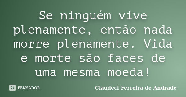 Se ninguém vive plenamente, então nada morre plenamente. Vida e morte são faces de uma mesma moeda!... Frase de Claudeci Ferreira de Andrade.