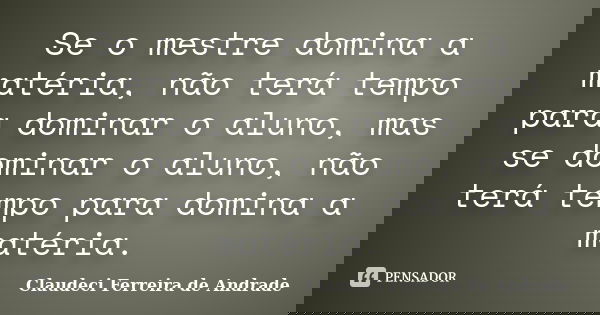 Se o mestre domina a matéria, não terá tempo para dominar o aluno, mas se dominar o aluno, não terá tempo para domina a matéria.... Frase de Claudeci Ferreira de Andrade.