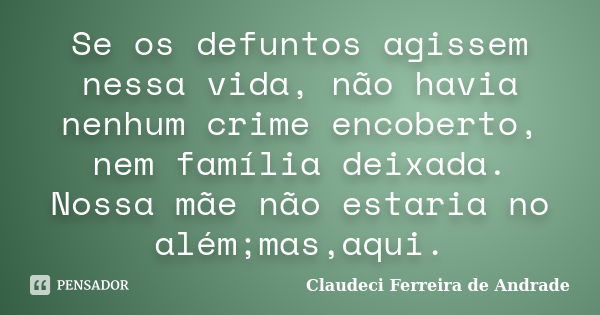 Se os defuntos agissem nessa vida, não havia nenhum crime encoberto, nem família deixada. Nossa mãe não estaria no além;mas,aqui.... Frase de Claudeci Ferreira de Andrade.