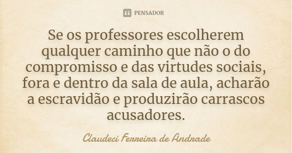 Se os professores escolherem qualquer caminho que não o do compromisso e das virtudes sociais, fora e dentro da sala de aula, acharão a escravidão e produzirão ... Frase de Claudeci Ferreira de Andrade.