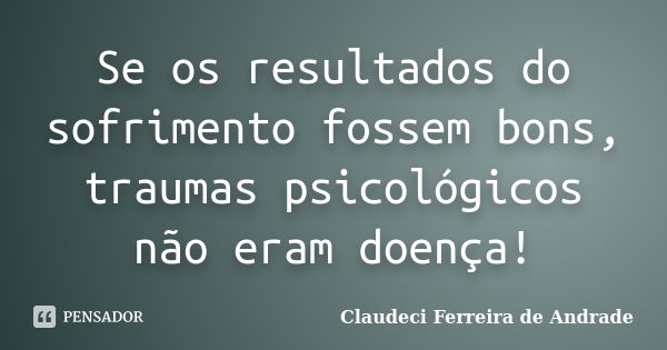 Se os resultados do sofrimento fossem bons, traumas psicológicos não eram doença!... Frase de Claudeci Ferreira de Andrade.