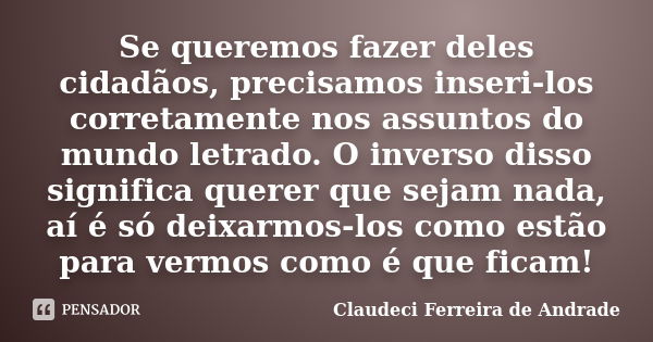 Se queremos fazer deles cidadãos, precisamos inseri-los corretamente nos assuntos do mundo letrado. O inverso disso significa querer que sejam nada, aí é só dei... Frase de Claudeci Ferreira de Andrade.