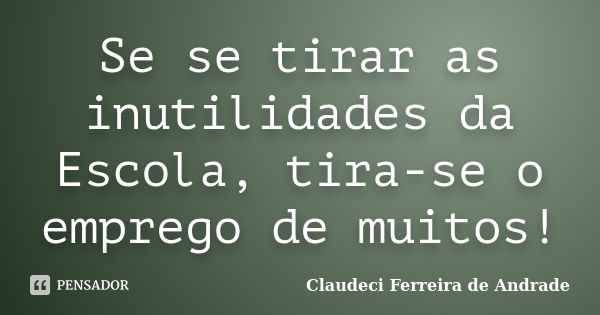 Se se tirar as inutilidades da Escola, tira-se o emprego de muitos!... Frase de Claudeci Ferreira de Andrade.