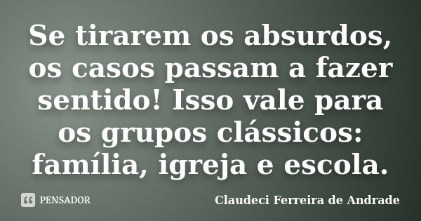 Se tirarem os absurdos, os casos passam a fazer sentido! Isso vale para os grupos clássicos: família, igreja e escola.... Frase de Claudeci Ferreira de Andrade.