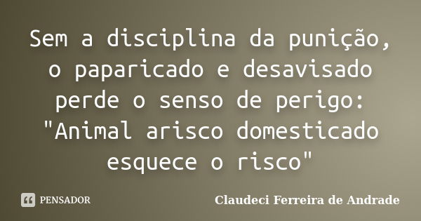 Sem a disciplina da punição, o paparicado e desavisado perde o senso de perigo: "Animal arisco domesticado esquece o risco"... Frase de Claudeci Ferreira de Andrade.