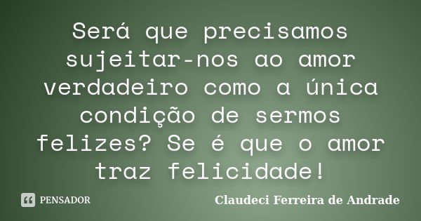 Será que precisamos sujeitar-nos ao amor verdadeiro como a única condição de sermos felizes? Se é que o amor traz felicidade!... Frase de Claudeci Ferreira de Andrade.