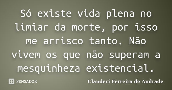 Só existe vida plena no limiar da morte, por isso me arrisco tanto. Não vivem os que não superam a mesquinheza existencial.... Frase de Claudeci Ferreira de Andrade.