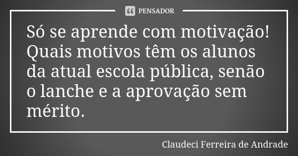 Só se aprende com motivação! Quais motivos têm os alunos da atual escola pública, senão o lanche e a aprovação sem mérito.... Frase de Claudeci Ferreira de Andrade.