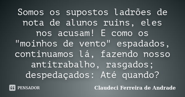 Somos os supostos ladrões de nota de alunos ruins, eles nos acusam! E como os "moinhos de vento" espadados, continuamos lá, fazendo nosso antitrabalho... Frase de Claudeci Ferreira de Andrade.