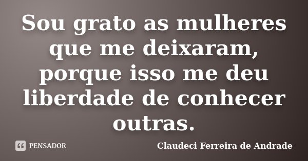 Sou grato as mulheres que me deixaram, porque isso me deu liberdade de conhecer outras.... Frase de Claudeci Ferreira de Andrade.
