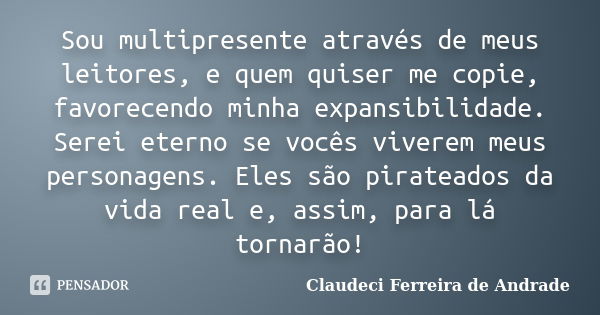 Sou multipresente através de meus leitores, e quem quiser me copie, favorecendo minha expansibilidade. Serei eterno se vocês viverem meus personagens. Eles são ... Frase de Claudeci Ferreira de Andrade.