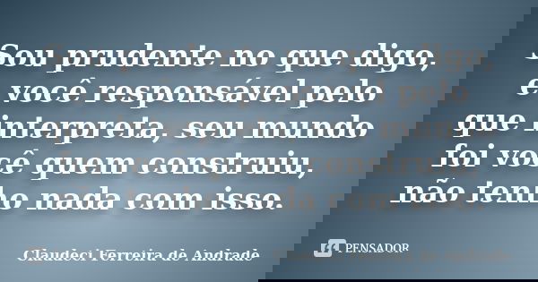 Sou prudente no que digo, e você responsável pelo que interpreta, seu mundo foi você quem construiu, não tenho nada com isso.... Frase de Claudeci Ferreira de Andrade.