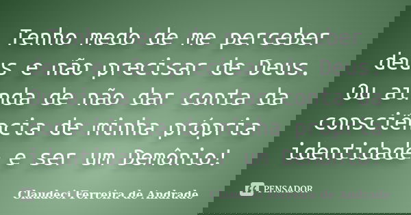 Tenho medo de me perceber deus e não precisar de Deus. Ou ainda de não dar conta da consciência de minha própria identidade e ser um Demônio!... Frase de Claudeci Ferreira de Andrade.