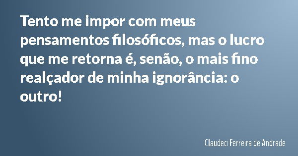 Tento me impor com meus pensamentos filosóficos, mas o lucro que me retorna é, senão, o mais fino realçador de minha ignorância: o outro!... Frase de Claudeci Ferreira de Andrade.