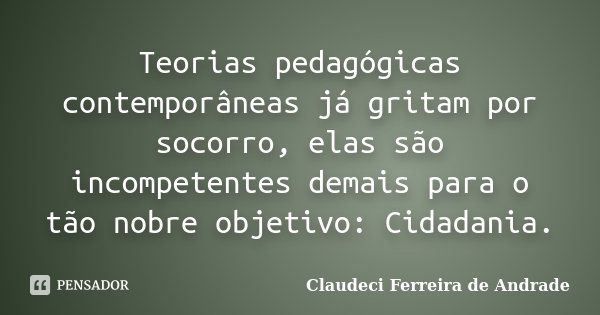 Teorias pedagógicas contemporâneas já gritam por socorro, elas são incompetentes demais para o tão nobre objetivo: Cidadania.... Frase de Claudeci Ferreira de Andrade.