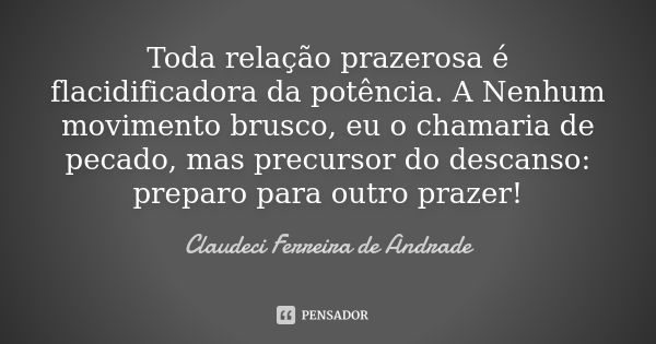 Toda relação prazerosa é flacidificadora da potência. A Nenhum movimento brusco, eu o chamaria de pecado, mas precursor do descanso: preparo para outro prazer!... Frase de Claudeci Ferreira de Andrade.