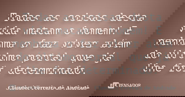 Todas as coisas desta vida matam o homem! E nenhuma o faz viver além do último portal que já lhe foi determinado.... Frase de Claudeci Ferreira de Andrade.