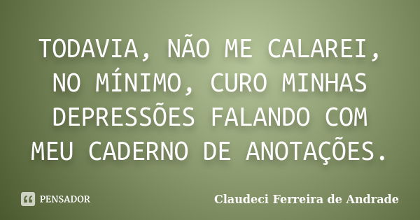 TODAVIA, NÃO ME CALAREI, NO MÍNIMO, CURO MINHAS DEPRESSÕES FALANDO COM MEU CADERNO DE ANOTAÇÕES.... Frase de Claudeci Ferreira de Andrade.