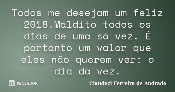 Todos me desejam um feliz 2018.Maldito todos os dias de uma só vez. É portanto um valor que eles não querem ver: o dia da vez.... Frase de Claudeci Ferreira de Andrade.