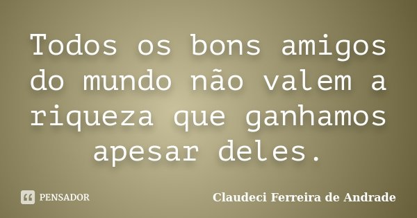 Todos os bons amigos do mundo não valem a riqueza que ganhamos apesar deles.... Frase de Claudeci Ferreira de Andrade.