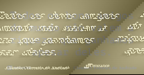 Todos os bons amigos do mundo não valem a riqueza que ganhamos apesar deles.... Frase de Claudeci Ferreira de Andrade.