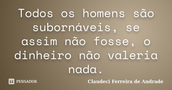 Todos os homens são subornáveis, se assim não fosse, o dinheiro não valeria nada.... Frase de Claudeci Ferreira de Andrade.