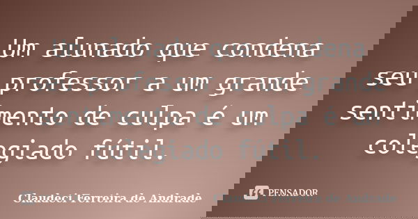 Um alunado que condena seu professor a um grande sentimento de culpa é um colegiado fútil.... Frase de Claudeci Ferreira de Andrade.