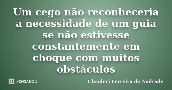 Um cego não reconheceria a necessidade de um guia se não estivesse constantemente em choque com muitos obstáculos... Frase de Claudeci Ferreira de Andrade.