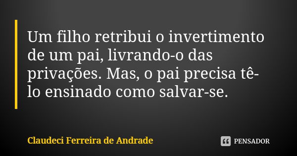 Um filho retribui o invertimento de um pai, livrando-o das privações. Mas, o pai precisa tê-lo ensinado como salvar-se.... Frase de Claudeci Ferreira de Andrade.