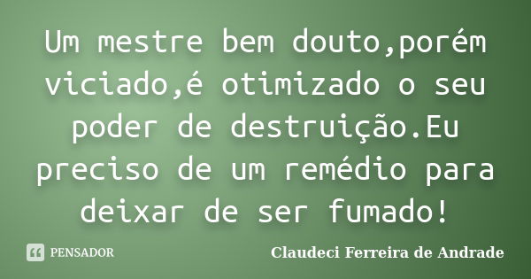 Um mestre bem douto,porém viciado,é otimizado o seu poder de destruição.Eu preciso de um remédio para deixar de ser fumado!... Frase de Claudeci Ferreira de Andrade.