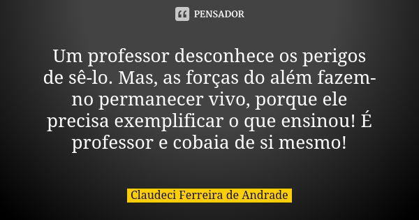 Um professor desconhece os perigos de sê-lo. Mas, as forças do além fazem-no permanecer vivo, porque ele precisa exemplificar o que ensinou! É professor e cobai... Frase de Claudeci Ferreira de Andrade.