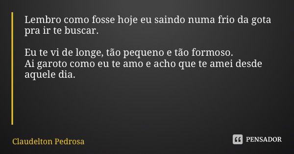 Lembro como fosse hoje eu saindo numa frio da gota pra ir te buscar. Eu te vi de longe, tão pequeno e tão formoso. Ai garoto como eu te amo e acho que te amei d... Frase de Claudelton Pedrosa.