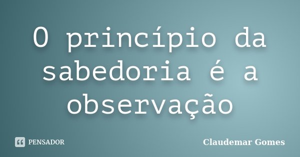 O princípio da sabedoria é a observação... Frase de Claudemar Gomes.