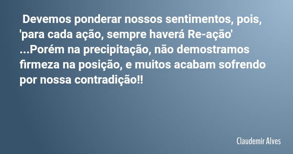 Devemos ponderar nossos sentimentos, pois, 'para cada ação, sempre haverá Re-ação' ...Porém na precipitação, não demostramos firmeza na posição, e muitos acabam... Frase de Claudemir Alves.