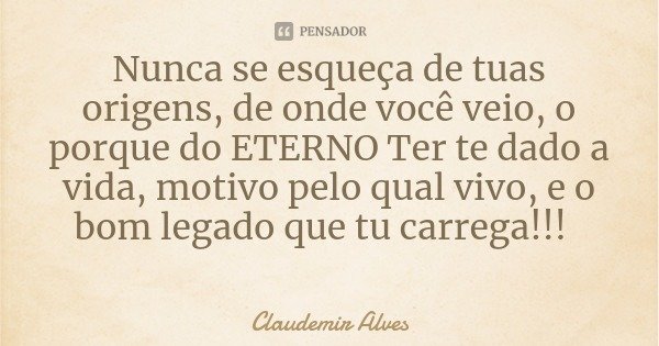 Nunca se esqueça de tuas origens, de onde você veio, o porque do ETERNO Ter te dado a vida, motivo pelo qual vivo, e o bom legado que tu carrega!!!... Frase de Claudemir Alves.