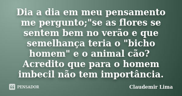 Dia a dia em meu pensamento me pergunto;"se as flores se sentem bem no verão e que semelhança teria o "bicho homem" e o animal cão? Acredito que ... Frase de Claudemir Lima.