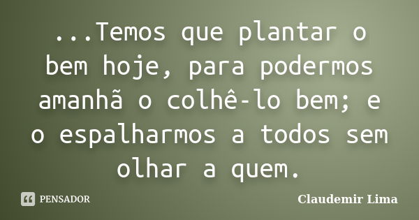 ...Temos que plantar o bem hoje, para podermos amanhã o colhê-lo bem; e o espalharmos a todos sem olhar a quem.... Frase de Claudemir Lima.